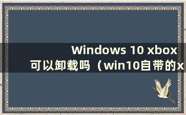 Windows 10 xbox可以卸载吗（win10自带的xbox卸载了如何重新安装）